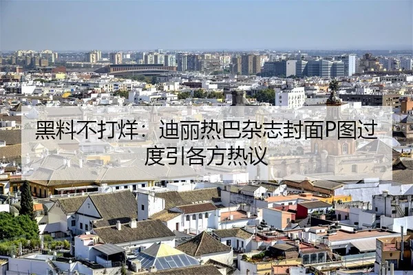 黑料不打烊：迪丽热巴杂志封面P图过度引各方热议